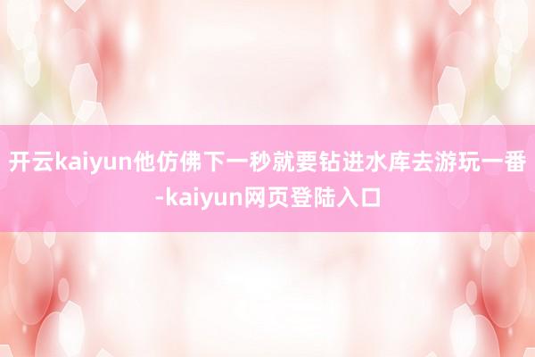 开云kaiyun他仿佛下一秒就要钻进水库去游玩一番-kaiyun网页登陆入口