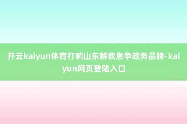 开云kaiyun体育打响山东解救息争政务品牌-kaiyun网页登陆入口