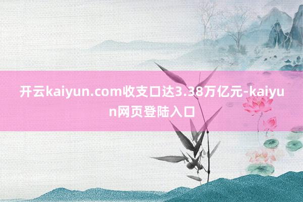 开云kaiyun.com收支口达3.38万亿元-kaiyun网页登陆入口