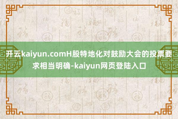 开云kaiyun.comH股特地化对鼓励大会的投票要求相当明确-kaiyun网页登陆入口