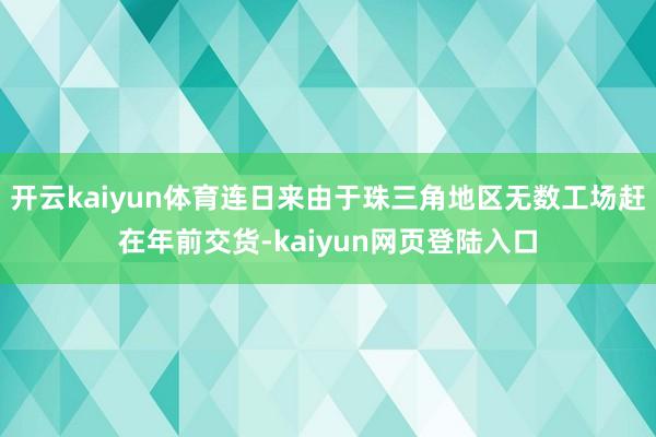 开云kaiyun体育连日来由于珠三角地区无数工场赶在年前交货-kaiyun网页登陆入口