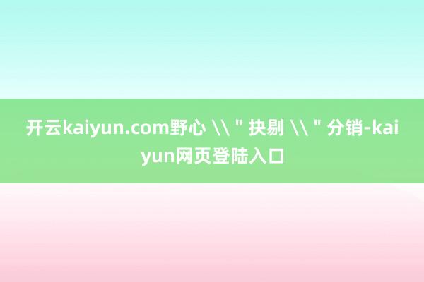 开云kaiyun.com野心 \＂抉剔 \＂分销-kaiyun网页登陆入口