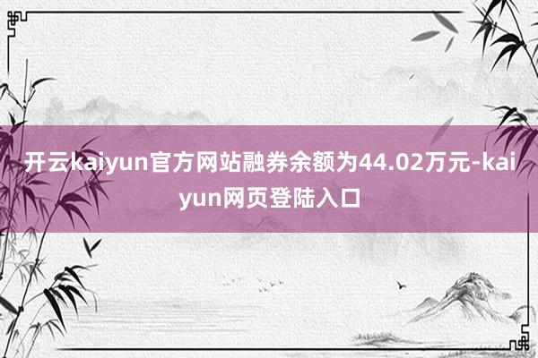 开云kaiyun官方网站融券余额为44.02万元-kaiyun网页登陆入口