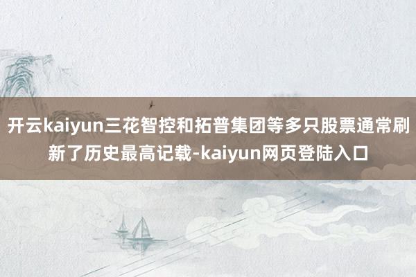 开云kaiyun三花智控和拓普集团等多只股票通常刷新了历史最高记载-kaiyun网页登陆入口