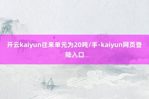 开云kaiyun往来单元为20吨/手-kaiyun网页登陆入口