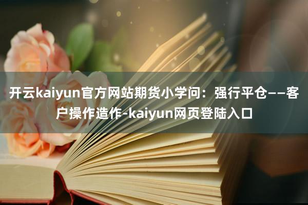 开云kaiyun官方网站期货小学问：强行平仓——客户操作造作-kaiyun网页登陆入口